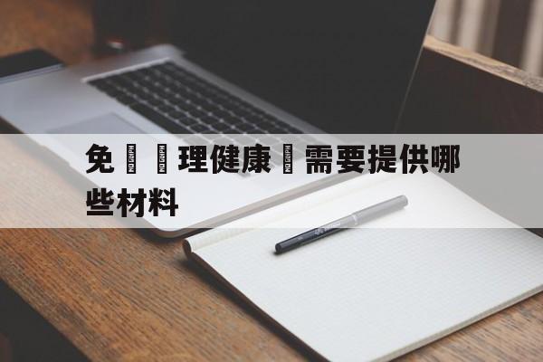 免費辦理健康證需要提供哪些材料(免费办健康证需要准备什么材料2020)