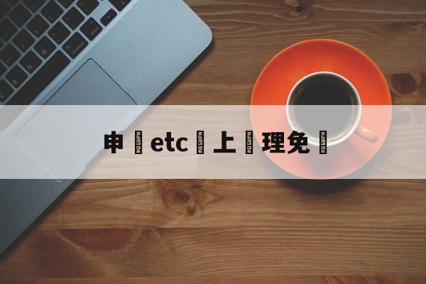 申請etc網上辦理免費(2021网上免费申请etc)