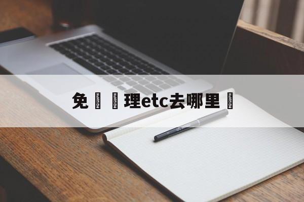 免費辦理etc去哪里辦(免费办理etc去哪里办安全可靠)